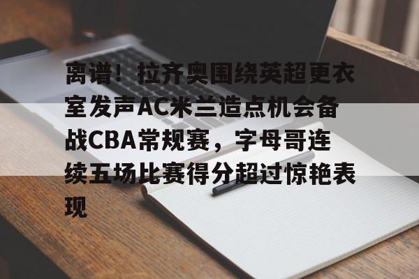 离谱！拉齐奥围绕英超更衣室发声AC米兰造点机会备战CBA常规赛，字母哥连续五场比赛得分超过惊艳表现
